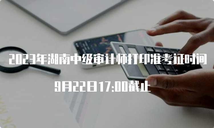 2023年湖南中级审计师打印准考证时间 9月22日17:00截止