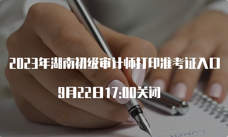 2023年湖南初级审计师打印准考证入口 9月22日17:00关闭