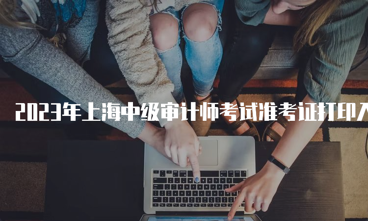 2023年上海中级审计师考试准考证打印入口及注意事项