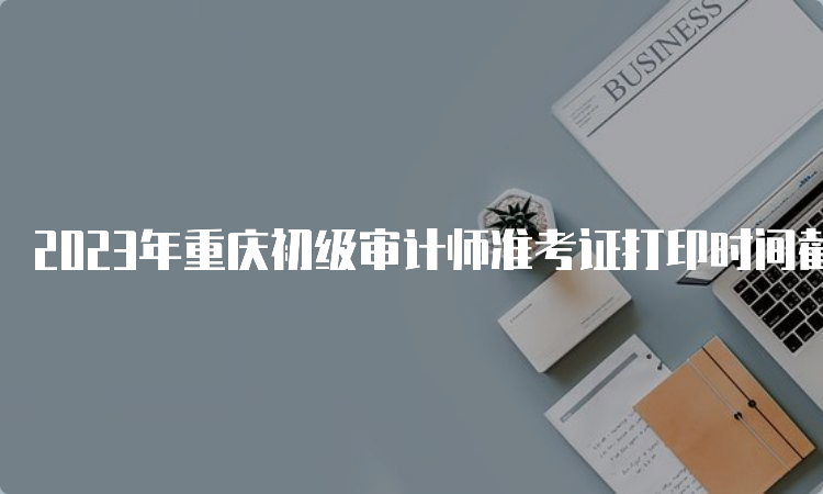 2023年重庆初级审计师准考证打印时间截止到9月22日
