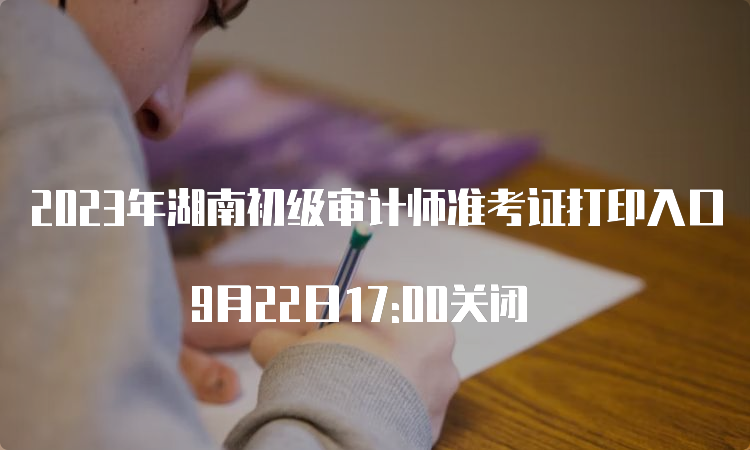 2023年湖南初级审计师准考证打印入口 9月22日17:00关闭