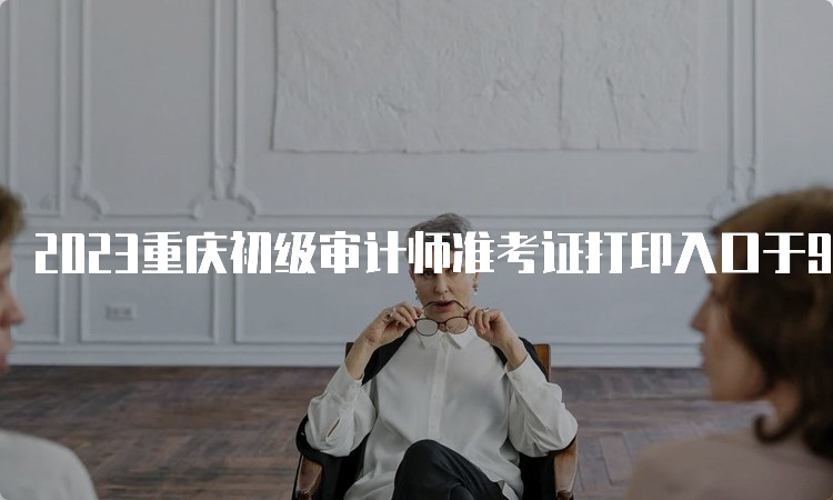 2023重庆初级审计师准考证打印入口于9月22日关闭
