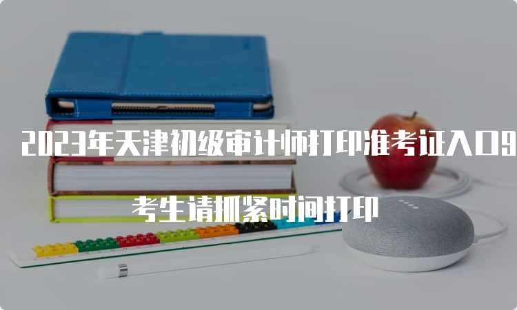 2023年天津初级审计师打印准考证入口9月23日24：00关闭 考生请抓紧时间打印
