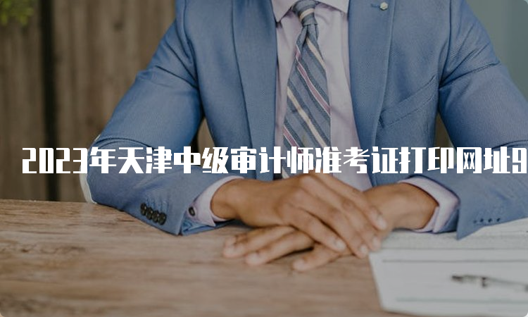 2023年天津中级审计师准考证打印网址9月23日24:00关闭入口