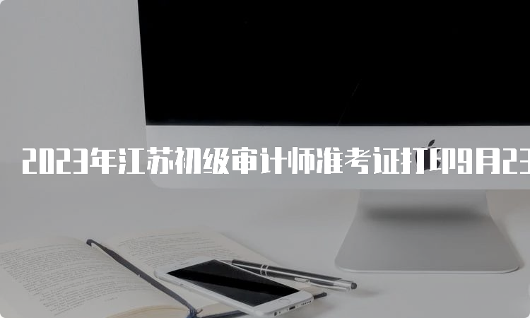 2023年江苏初级审计师准考证打印9月23日关闭入口