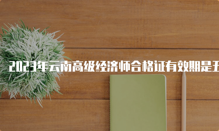 2023年云南高级经济师合格证有效期是五年