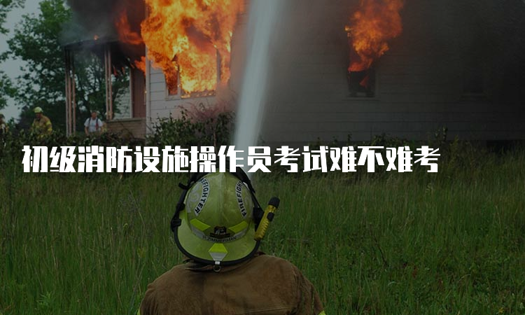 初级消防设施操作员考试难不难考