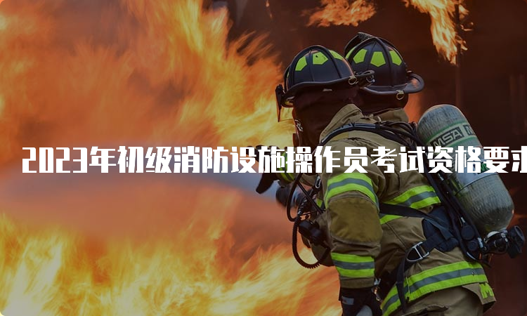 2023年初级消防设施操作员考试资格要求