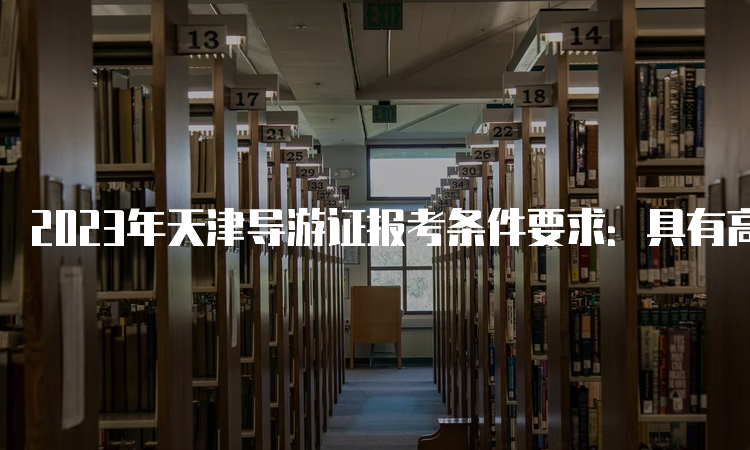 2023年天津导游证报考条件要求：具有高级中学、中等专业学校或者以上学历