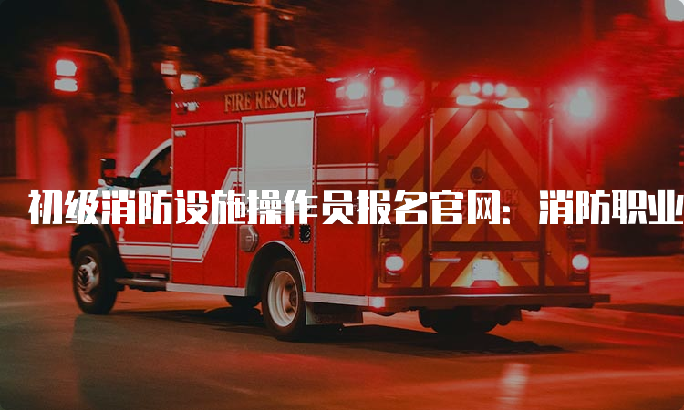 初级消防设施操作员报名官网：消防职业技能鉴定考试网