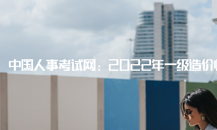 中国人事考试网：2022年一级造价师在哪里报名