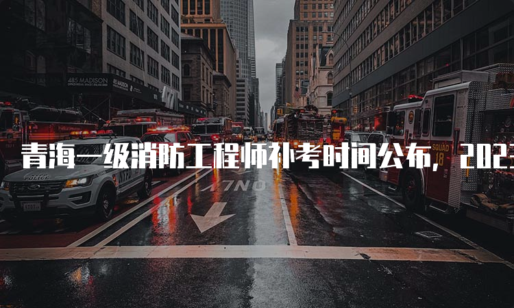 青海一级消防工程师补考时间公布，2023年3月25日开考