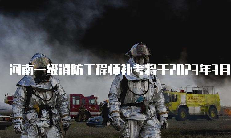 河南一级消防工程师补考将于2023年3月25日开考