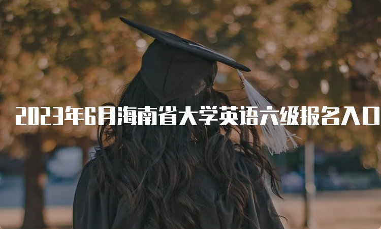 2023年6月海南省大学英语六级报名入口地址：CET全国网上报名系统
