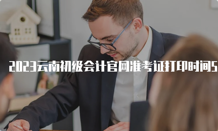 2023云南初级会计官网准考证打印时间5月6日至5月16日