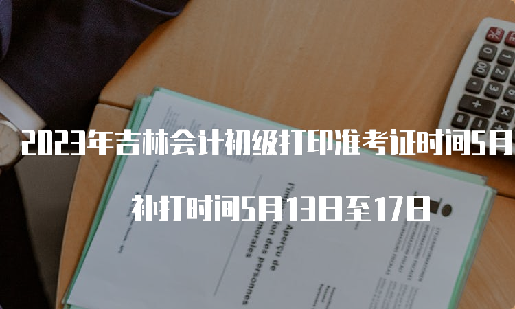 2023年吉林会计初级打印准考证时间5月5日至5月12日 补打时间5月13日至17日