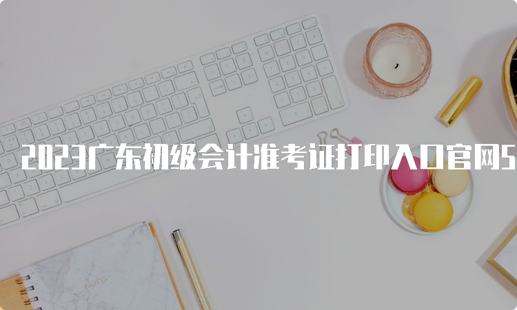 2023广东初级会计准考证打印入口官网5月5日开通