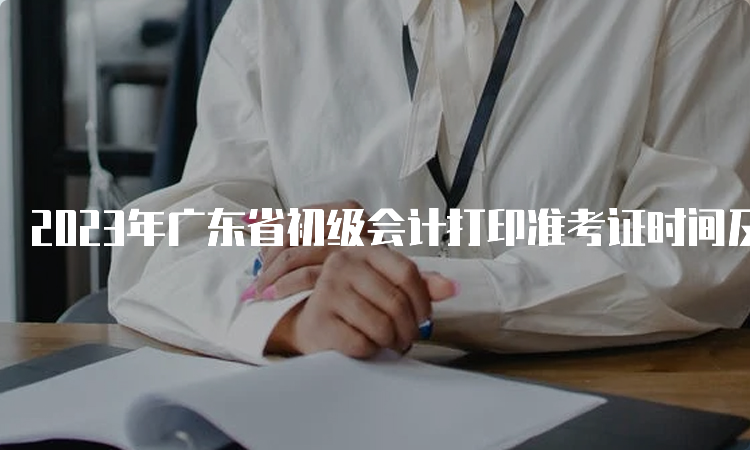 2023年广东省初级会计打印准考证时间及入口开通：5月5日至12日