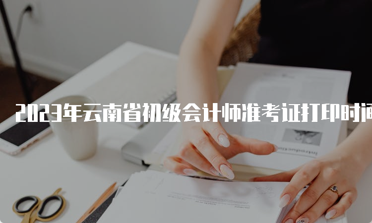 2023年云南省初级会计师准考证打印时间从5月6日开始