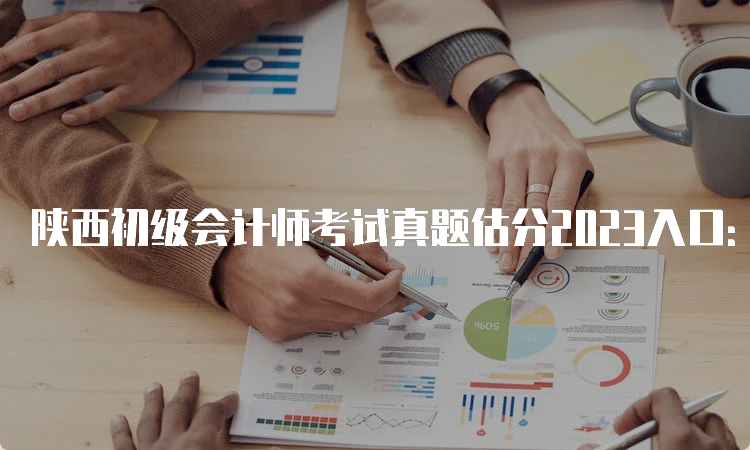 陕西初级会计师考试真题估分2023入口：初级会计实务和经济法基础