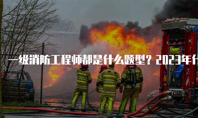 一级消防工程师都是什么题型？2023年什么时候考试？
