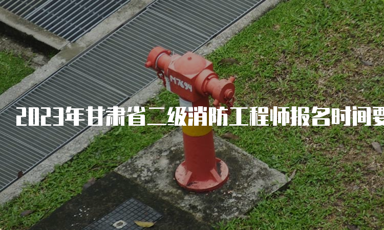 2023年甘肃省二级消防工程师报名时间要求有哪些