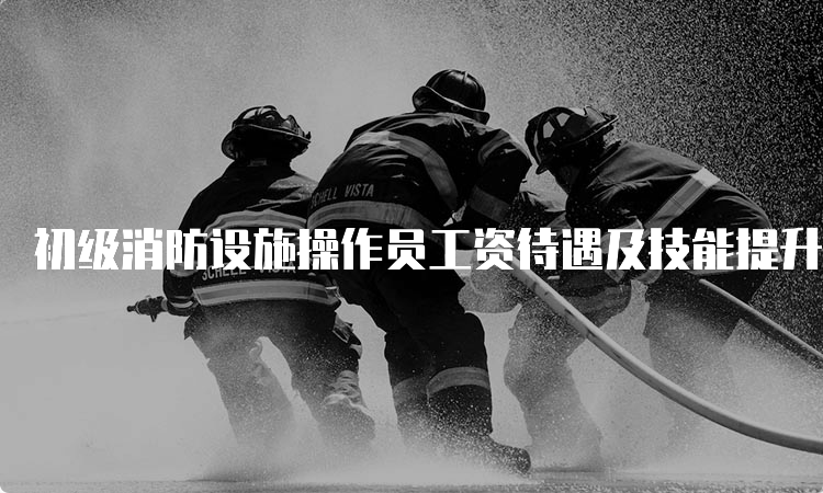 初级消防设施操作员工资待遇及技能提升补贴