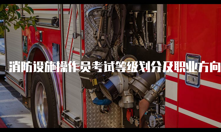消防设施操作员考试等级划分及职业方向