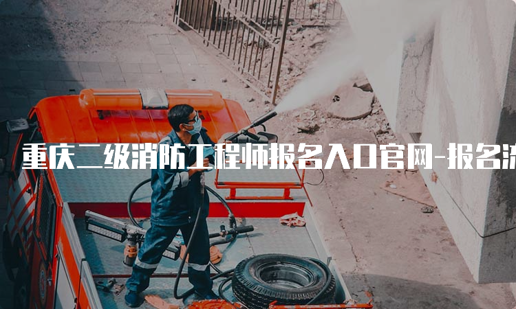 重庆二级消防工程师报名入口官网-报名流程、费用及时间介绍