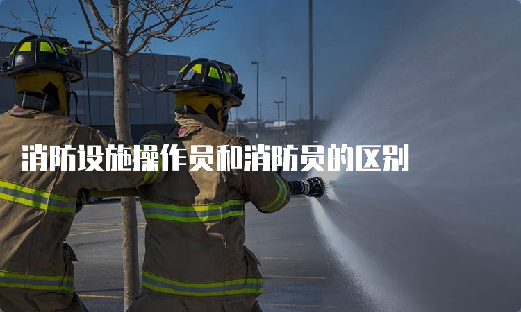 消防设施操作员和消防员的区别