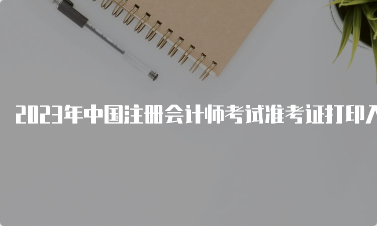 2023年中国注册会计师考试准考证打印入口8月22日20:00关闭